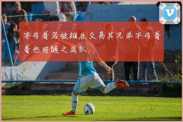 字母哥若被雄鹿交易其兄弟字母哥哥也将随之离队