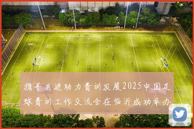 携手共进助力青训发展2025中国足球青训工作交流会在临沂成功举办