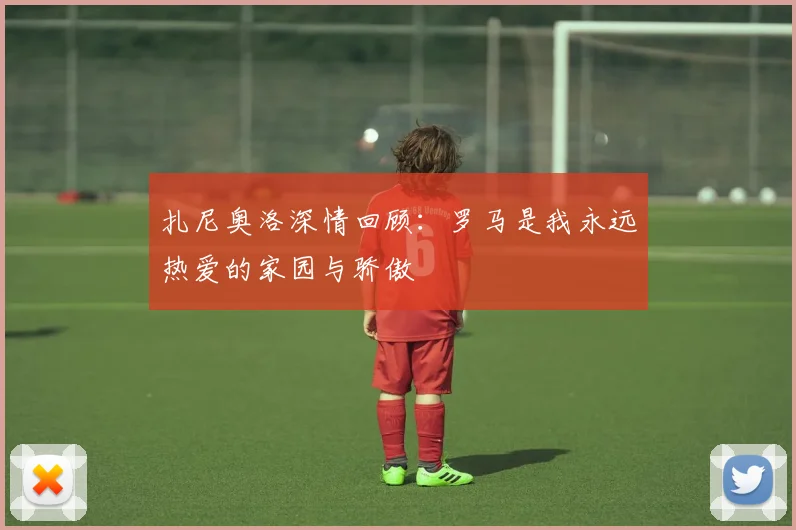 扎尼奥洛深情回顾：罗马是我永远热爱的家园与骄傲
