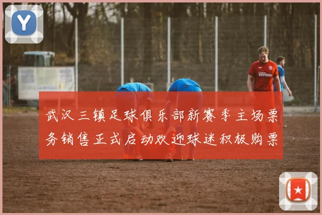 武汉三镇足球俱乐部新赛季主场票务销售正式启动欢迎球迷积极购票支持球队