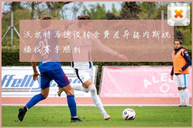 沃尔特马德谈转会费差异赫内斯祝福我赛季顺利