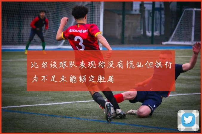 比尔谈球队表现称没有慌乱但执行力不足未能锁定胜局
