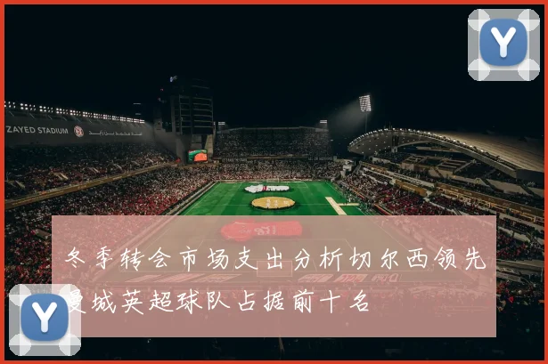 冬季转会市场支出分析切尔西领先曼城英超球队占据前十名