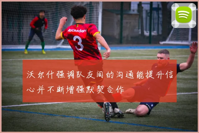 沃尔什强调队友间的沟通能提升信心并不断增强默契合作