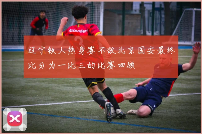 辽宁铁人热身赛不敌北京国安最终比分为一比三的比赛回顾