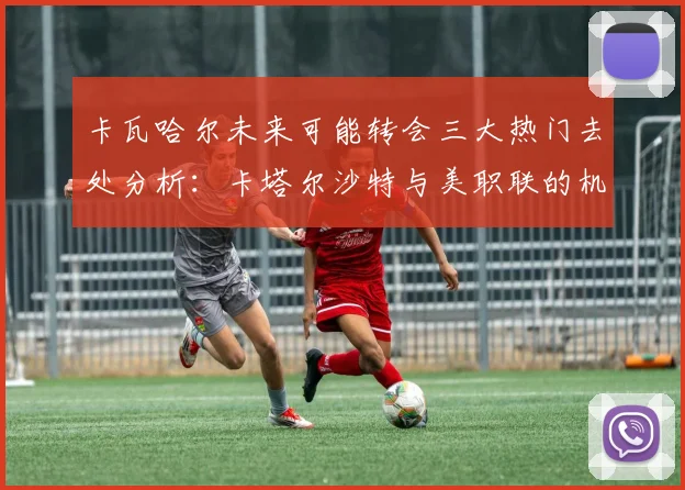 卡瓦哈尔未来可能转会三大热门去处分析：卡塔尔沙特与美职联的机会