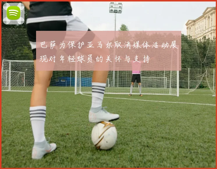 巴萨为保护亚马尔取消媒体活动展现对年轻球员的关怀与支持