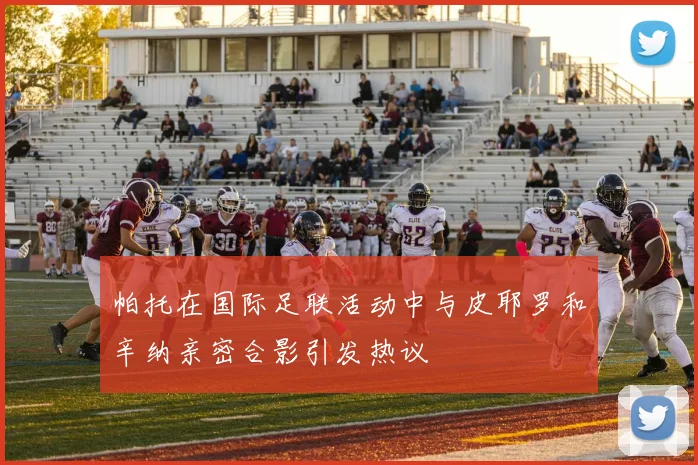帕托在国际足联活动中与皮耶罗和辛纳亲密合影引发热议