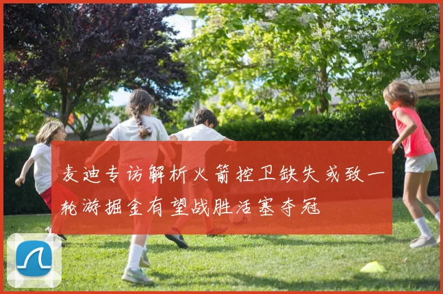 麦迪专访解析火箭控卫缺失或致一轮游掘金有望战胜活塞夺冠