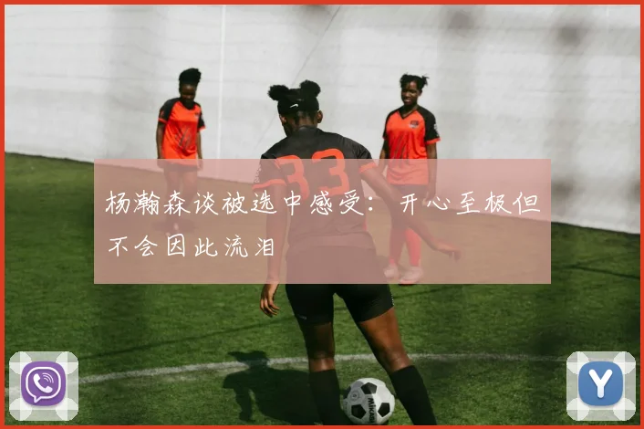 杨瀚森谈被选中感受：开心至极但不会因此流泪