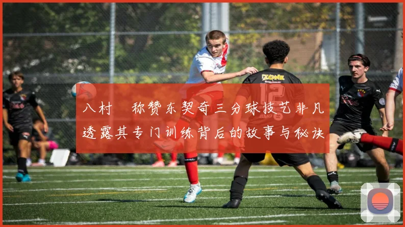 八村塁称赞东契奇三分球技艺非凡透露其专门训练背后的故事与秘诀