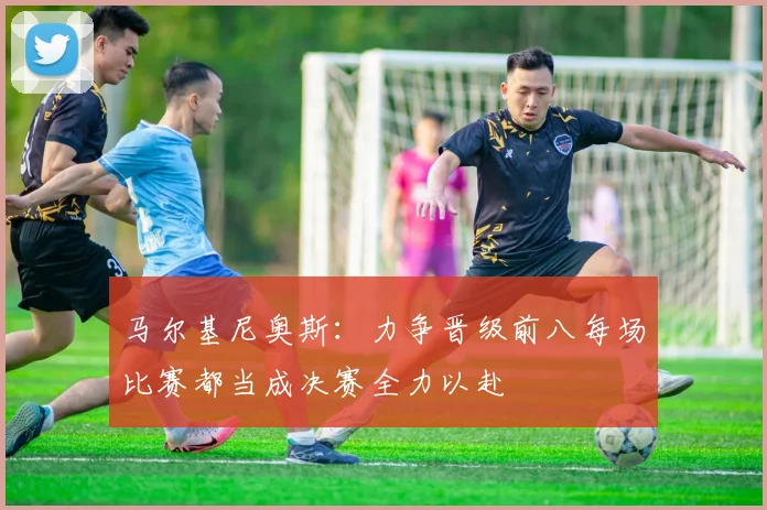 马尔基尼奥斯：力争晋级前八每场比赛都当成决赛全力以赴